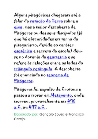 Alguns pitagóricos chegaram até a
falar da rotação da Terra sobre o
eixo, mas a maior descoberta de
Pitágoras ou dos seus discípulos (já
que há obscuridades em torno do
pitagorismo, devido ao caráter
esotérico e secreto da escola) deu-
se no domínio da geometria e se
refere às relações entre os lados do
triângulo retângulo. A descoberta
foi enunciada no teorema de
Pitágoras.

Pitágoras foi expulso de Crotona e
passou a morar em Metaponto, onde
morreu, provavelmente em 496
a.C. ou 497 a.C..
Elaborado por: Gonçalo Sousa e Francisco
Cerejo.
 