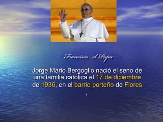FranciscoFrancisco el Papael Papa
Jorge Mario Bergoglio nació el seno deJorge Mario Bergoglio nació el seno de
una familia católica eluna familia católica el 17 de diciembre17 de diciembre
dede 19361936, en el, en el barrio porteñobarrio porteño dede FloresFlores
,,
  
  
  
  
  
  
  
  
  
  
  
  
  
  
  
  
  
  
  
  
  
 