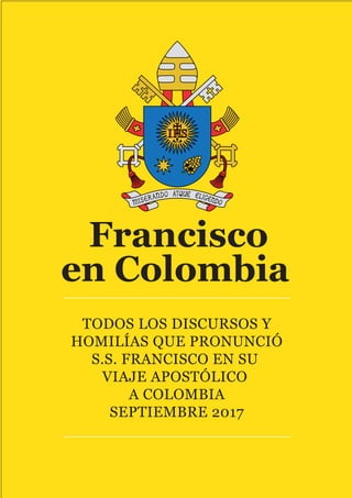 Francisco
en Colombia
TODOS LOS DISCURSOS Y
HOMILÍAS QUE PRONUNCIÓ
S.S. FRANCISCO EN SU
VIAJE APOSTÓLICO
A COLOMBIA
SEPTIEMBRE 2017
 