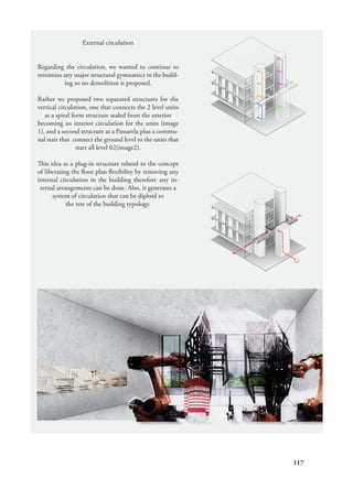 117
External circulation
Regarding the circulation, we wanted to continue to
minimize any major structural gymnastics in the build-
ing so no demolition is proposed.
Rather we proposed two separated structures for the
vertical circulation, one that connects the 2 level units
as a spiral form structure sealed from the exterior
becoming an interior circulation for the units (image
1), and a second structure as a Passarela plus a commu-
nal stair that connect the ground level to the units that
start all level 02(image2).
This idea as a plug-in structure related to the concept
of liberating the floor plan flexibility by removing any
internal circulation in the building therefore any in-
ternal arrangements can be done. Also, it generates a
system of circulation that can be diploid to
the rest of the building typology.
 