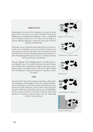124
Bring park conditions inside
Activate groundfloor with different uses
Advantage of views
Dwellings position according to sunlight
Different access and connections
URBAN SCALE
Responding to the idea of the masterplan to extend the green
space of the river into the site of the old Mahou brewery, the
building mass is divided into 5 buildings, 3 towers, a small block
and a warehouse that face the river where the new Brewery is
located, allowing pedestrian connectivity from plaza Francisco
Morano and Madrid Rio.
The project acts as a destination point where the city can encoun-
ter the site as a landmark, new active uses like the brewery not
only respond to maintain and respect the site but also to activate
the border of the river, the landscape proposed barley fields to in-
form the beginning of this process and act as a romantic element
that contain the pass of pedestrian.
The new language of the buildings appears as productions tow-
ers hiding the uses in the inside but construct an idea of future
ways of living where anything can happen inside these towers.
Exhaust pipes are provided to each to the units to allow for high
level of production, making and experiment. (produce, inform,
live, grow)
USES
On ground level the project proposes restaurants, coffee shops,
beer tasting bars, bike storages as well as the residential lobbies.
All of it intending to activate the area and contain the interaction
between the local community and the visitors, then the project
becomes a HUB and a destination that form part of Madrid Rio.
On the central courtyard it is the heart of the site, where final
products of startups are exposed, always with the relationship
with the river and the site.
 