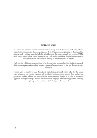 128
BUILDING SCALE
The corner site condition comprises tree towers that emerge from the landscape, each with different
height being predominant the one facing paseo de los Melancolicos responding to the scale of the
street, a small typology is also included as a link between the towers, we call this typology SAHA,
small atelier house atelier. SAHA respond to the craft production where double height spaces are
required and work as a display of making to the central plaza of the site.
Each unit has a different size going from 50 to 80sqm giving a range of options for future demand.
A harmonious palette of materials creates a sequence of spaces that are tactile and characteristically
industrial.
Various types of metal were used throughout, including a perforated cooper tubes for the facade,
brass exhaust for the exterior pipes, as well as polished concrete for the interior floor surfaces and
galvanized steel for lobbies and external walls. These materials allowed us to take an innovative
approach to design creating a possible new architecture language, while offering potential for a very
high degree of reuse should the building ever be relocated.
 