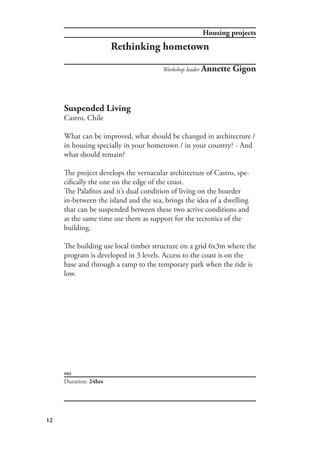 12
#02
Housing projects
Rethinking hometown
Duration: 24hrs
Workshop leader Annette Gigon
Suspended Living
Castro, Chile
What can be improved, what should be changed in architecture /
in housing specially in your hometown / in your country? - And
what should remain?
The project develops the vernacular architecture of Castro, spe-
cifically the one on the edge of the coast.
The Palafitos and it’s dual condition of living on the boarder
in-between the island and the sea, brings the idea of a dwelling
that can be suspended between these two active conditions and
at the same time use them as support for the tectonics of the
building.
The building use local timber structure on a grid 6x3m where the
program is developed in 3 levels. Access to the coast is on the
base and through a ramp to the temporary park when the tide is
low.
 
