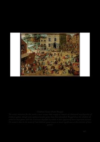 147
Children’s Games (Pieter Bruegel)
The artist’s intention for this work is more serious than simply to compile an illustrated encyclopaedia of
children’s games, though some eighty particular games have been identified. Bruegel shows the children ab-
sorbed in their games with the seriousness displayed by adults in their apparently more important pursuits.
His moral is that in the mind of God children’s games possess as much significance as the activities of their
parents
 