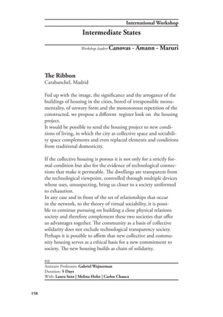 International Workshop
158
#12
The Ribbon
Carabanchel, Madrid
Fed up with the image, the significance and the arrogance of the
buildings of housing in the cities, bored of irresponsible monu-
mentality, of unwary form and the monotonous repetition of the
constructed, we propose a different register look on the housing
project.
It would be possible to send the housing project to new condi-
tions of living, in which the city as collective space and sociabili-
ty space complements and even replaced elements and conditions
from traditional domesticity.
If the collective housing is porous it is not only for a strictly for-
mal condition but also for the evidence of technological connec-
tions that make it permeable. The dwellings are transparent from
the technological viewpoint, controlled through multiple devices
whose uses, unsuspecting, bring us closer to a society uniformed
to exhaustion.
In any case and in front of the set of relationships that occur
in the network, to the theory of virtual sociability, it is possi-
ble to continue pursuing on building a close physical relations
society and therefore complement these two societies that offer
us advantages together. The community as a basis of collective
solidarity does not exclude technological transparency society.
Perhaps it is possible to affirm that new collective and commu-
nity housing serves as a ethical basis for a new commitment to
society. The new housing builds as chain of solidarity.
Assistant Professors: Gabriel Wajnerman
Duration: 5 Days
With: Laura Soto | Melina Holtz | Carlos Chauca
Workshop leaders Canovas - Amann - Maruri
Intermediate States
 