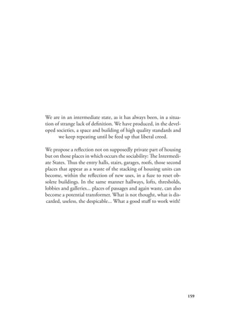 159
We are in an intermediate state, as it has always been, in a situa-
tion of strange lack of definition. We have produced, in the devel-
oped societies, a space and building of high quality standards and
we keep repeating until be feed up that liberal creed.
We propose a reflection not on supposedly private part of housing
but on those places in which occurs the sociability: The Intermedi-
ate States. Thus the entry halls, stairs, garages, roofs, those second
places that appear as a waste of the stacking of housing units can
become, within the reflection of new uses, in a fuze to reset ob-
solete buildings. In the same manner hallways, lofts, thresholds,
lobbies and galleries... places of passages and again waste, can also
become a potential transformer. What is not thought, what is dis-
carded, useless, the despicable... What a good stuff to work with!
 