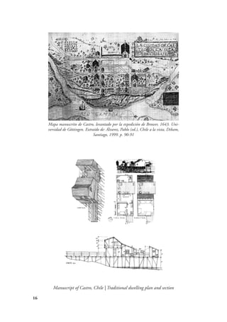 16
Manuscript of Castro, Chile | Traditional dwelling plan and section
Mapa manuscrito de Castro, levantado por la expedición de Brower, 1643. Uni-
versidad de Göttingen. Extraído de: Álvarez, Pablo (ed.), Chile a la vista, Dibam,
Santiago, 1999. p. 90-91
 