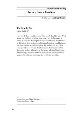 International Workshop
28
#03
The Gentile Box
Cava Baja 47
How much does a building last? How much should it last? What
would our building be when time passes by? Architecture is
always public and that implies a responsibility that should make
us think in a time horizon in which our buildings would change
and their success would depend on the resilience it has. Thus
arises a method to project that focuses on those elements that
determine its later adaptations. These are: relationship with the
surroundings; structure and core location; the envelope and its
relationship with the street and the comfort it provides.
Workshop leader Dietmar Eberle
Assistant Professors: Victor Ebergenyi
Time to completion: 5 Days
Form + Core + Envelope
 