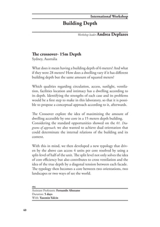 International Workshop
40
#04
Assistant Professors: Fernando Altozano
Duration: 5 days
With: Yasemin Yalcin
Workshop leader Andrea Deplazes
The crossover- 15m Depth
Sydney, Australia
What does it mean having a building depth of 6 meters? And what
if they were 28 meters? How does a dwelling vary if it has different
building depth but the same amount of squared meters?
Which qualities regarding circulation, access, sunlight, ventila-
tion, facilities location and intimacy has a dwelling according to
its depth. Identifying the strengths of each case and its problems
would be a first step to make in this laboratory, so that it is possi-
ble to propose a conceptual approach according to it, afterwards.
The Crossover explore the idea of maximizing the amount of
dwelling accessible by one core in a 15 meters depth building.
Considering the standard opportunities showed on the 01. Dia-
grams of approach, we also wanted to achieve dual orientation that
could determinate the internal relations of the building and its
context.
With this in mind, we then developed a new typology that driv-
en by the above can access 4 units per core resolved by using a
split-level of half of the unit. The split level not only solves the idea
of core efficiency but also contributes to cross ventilation and the
idea of the true depth by a diagonal tension between each facade.
The typology then becomes a core between two orientations, two
landscapes or two ways of see the world.
Building Depth
 