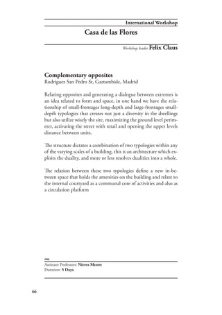 International Workshop
66
#06
Complementary opposites
Rodríguez San Pedro St, Gaztambide, Madrid
Relating opposites and generating a dialogue between extremes is
an idea related to form and space, in one hand we have the rela-
tionship of small-frontages long-depth and large-frontages small-
depth typologies that creates not just a diversity in the dwellings
but also utilize wisely the site, maximizing the ground level perim-
eter, activating the street with retail and opening the upper levels
distance between units.
The structure dictates a combination of two typologies within any
of the varying scales of a building, this is an architecture which ex-
ploits the duality, and more or less resolves dualities into a whole.
The relation between these two typologies define a new in-be-
tween space that holds the amenities on the building and relate to
the internal courtyard as a communal core of activities and also as
a circulation platform
Assistant Professors: Nieves Mestre
Duration: 5 Days
Workshop leader Felix Claus
Casa de las Flores
 