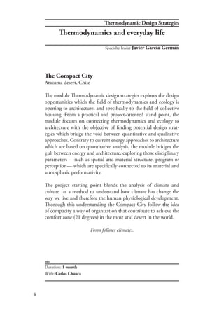 6
#01
The Compact City
Atacama desert, Chile
The module Thermodynamic design strategies explores the design
opportunities which the field of thermodynamics and ecology is
opening to architecture, and specifically to the field of collective
housing. From a practical and project-oriented stand point, the
module focuses on connecting thermodynamics and ecology to
architecture with the objective of finding potential design strat-
egies which bridge the void between quantitative and qualitative
approaches. Contrary to current energy approaches to architecture
which are based on quantitative analysis, the module bridges the
gulf between energy and architecture, exploring those disciplinary
parameters —such as spatial and material structure, program or
perception— which are specifically connected to its material and
atmospheric performativity.
The project starting point blends the analysis of climate and
culture as a method to understand how climate has change the
way we live and therefore the human physiological development.
Thorough this understanding the Compact City follow the idea
of compacity a way of organization that contribute to achieve the
comfort zone (21 degrees) in the most arid desert in the world.
Form follows climate..
Duration: 1 month
With: Carlos Chauca
Specialty leader Javier Garcia-German
Thermodynamic Design Strategies
Thermodynamics and everyday life
 