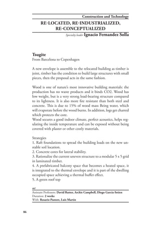 86
#07
Tsugite
From Barcelona to Copenhagen
A new envelope is assemble to the relocated building as timber is
joint, timber has the condition to build large structures with small
pieces, then the proposal acts in the same fashion.
Wood is one of nature’s most innovative building materials: the
production has no waste products and it binds CO2. Wood has
low weight, but is a very strong load-bearing structure compared
to its lightness. It is also more fire resistant than both steel and
concrete. This is due to 15% of wood mass Being water, which
will evaporate before the wood burns. In addition, logs get charred
which protects the core.
Wood secures a good indoor climate, perfect acoustics, helps reg-
ulating the inside temperature and can be exposed without being
covered with plaster or other costly materials.
Strategies
1. Raft foundations to spread the building loads on the new un-
stable soil location.
2. Concrete cores for lateral stability.
3. Rationalize the current uneven structure to a modular 5 x 5 grid
in laminated timber.
4. A prefabricated balcony space that becomes a heated space, it
is integrated to the thermal envelope and it is part of the dwelling
occupied space achieving a thermal buffer effect.
5. A green roof top
Assistant Professors: David Rutter, Archie Campbell, Diego García-Setien
Duration: 2 weeks
With: Rosario Pastore, Luis Martin
RE-LOCATED, RE-INDUSTRIALIZED,
RE-CONCEPTUALIZED
Specialty leader Ignacio Fernandez Solla
Construction and Technology
 