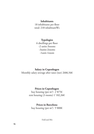 96
Yield and Mix
Typologies
6 dwellings per floor
-2 units-3rooms
-3units-2rooms
-1unit-1room
Inhabitants
18 inhabitants per floor
total: 218 inhabitantWs
Prices in Copenhagen
buy housing (per m2
) 2´875€
rent housing (3 rooms) 1´182,36€
Prices in Barcelona
buy housing (per m2
) 5´000€
Salary in Copenhagen
Monthly salary average after taxes (net) 2606,56€
 