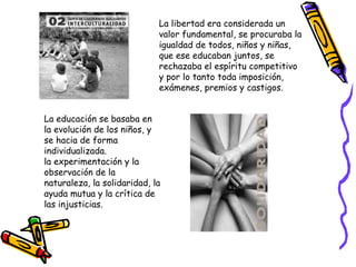 La libertad era considerada un valor fundamental, se procuraba la igualdad de todos, niños y niñas, que ese educaban juntos, se rechazaba el espíritu competitivo y por lo tanto toda imposición, exámenes, premios y castigos. La educación se basaba en la evolución de los niños, y se hacia de forma individualizada.  la experimentación y la observación de la naturaleza, la solidaridad, la ayuda mutua y la crítica de las injusticias. 