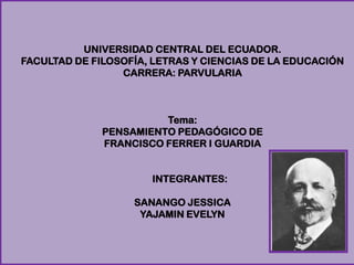 UNIVERSIDAD CENTRAL DEL ECUADOR.
FACULTAD DE FILOSOFÍA, LETRAS Y CIENCIAS DE LA EDUCACIÓN
CARRERA: PARVULARIA
Tema:
PENSAMIENTO PEDAGÓGICO DE
FRANCISCO FERRER I GUARDIA
INTEGRANTES:
SANANGO JESSICA
YAJAMIN EVELYN
 