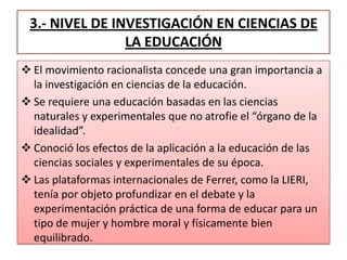 3.- NIVEL DE INVESTIGACIÓN EN CIENCIAS DE
LA EDUCACIÓN
 El movimiento racionalista concede una gran importancia a
la investigación en ciencias de la educación.
 Se requiere una educación basadas en las ciencias
naturales y experimentales que no atrofie el “órgano de la
idealidad”.
 Conoció los efectos de la aplicación a la educación de las
ciencias sociales y experimentales de su época.
 Las plataformas internacionales de Ferrer, como la LIERI,
tenía por objeto profundizar en el debate y la
experimentación práctica de una forma de educar para un
tipo de mujer y hombre moral y físicamente bien
equilibrado.
 