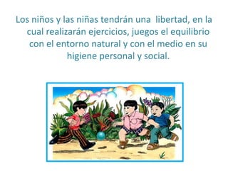 Los niños y las niñas tendrán una libertad, en la
cual realizarán ejercicios, juegos el equilibrio
con el entorno natural y con el medio en su
higiene personal y social.
 