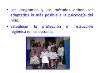 • Los programas y los métodos deben ser
adaptados lo más posible a la psicología del
niño.
• Establecer la protección e instrucción
higiénica en las escuelas.
 