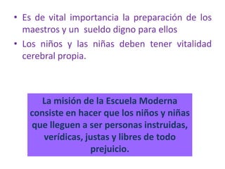 • Es de vital importancia la preparación de los
maestros y un sueldo digno para ellos
• Los niños y las niñas deben tener vitalidad
cerebral propia.
La misión de la Escuela Moderna
consiste en hacer que los niños y niñas
que lleguen a ser personas instruidas,
verídicas, justas y libres de todo
prejuicio.
 
