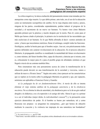 Biblioteca SAAVEDRA FAJARDO
                                                                       Pedro García Guirao,
                de Pensamiento Político Hispánico            Francisco Ferrer y las misiones
                                                        pedagógicas del anarquismo español

       La crítica negativa y la única exaltación del pensamiento mismo eran tomadas por los
anarquistas como algo muerto. Lo que debía primar, ante todo, era el uso de la educación
como un instrumento sociopolítico de cambio. En la vieja disputa entre teoría y praxis,
ninguna de las partes, consideradas separadamente, podían inducir al progreso de la
sociedad y al nacimiento de un nuevo ser humano. Ya hemos visto cómo Bakunin
apostaba primero por la práctica y mucho después por la teoría. Para él, como para el
Mella que hemos citado al principio, lo primero era la resolución de las necesidades que
más esclavizan al ser humano. Es lo que Mella afirmaba al decir: «somos animales de
carne y hueso que necesitamos nutrirnos, llenar el estómago, cumplir todas las funciones
fisiológicas, acallar la bestia para que el hombre surja». Aun así, son prácticamente todos
quienes defienden este carácter revolucionario de la educación. En el proceso educativo
libertario, la propaganda científica va modelando la mentalidad del futuro revolucionario
o, como mínimo, del futuro hombre libre, capaz de discernir y detectar por sí mismo, esto
es, críticamente lo mejor para él y para el posible grupo de afinidades similares al que
llegará a través de un contrato también libre.
       Para sistematizar más este pensamiento acerca de cómo la transformación de la
educación puede devenir en una transformación de la sociedad y viceversa, vamos a
utilizar de nuevo a Álvarez Junco17. Según este autor, cinco parecen ser las características
que se repiten en la teoría sobre la pedagogía libertaria en general y que, por supuesto,
asimismo son aplicables a Francisco Ferrer y Guardia:
       a) La pedagogía ha de ser fundamentalmente libre. A través de ello se intenta
eliminar el viejo sistema católico de la pedagogía autoritaria y de la obediencia
mecánica. No se elimina la idea de autoridad y de obediencia pero se le da un giro radical
dirigido a la didáctica y no a la represión o al castigo del niño. Ahora lo que va a primar
va a ser el individuo (mejor dicho, la individualidad comunal18) y la persuasión como
ejercicio democrático de poder. Si el hombre es bueno por naturaleza, tal y como
Rousseau nos propuso –se preguntan los anarquistas-, ¿por qué hemos de educarlo
mediante la coacción y la violencia tan impropia de una naturaleza tan bondadosa?


17
     J. ÁLVAREZ JUNCO, o. c., pp.527-540.
18
     Para Ferrer, «un niño aislado es como una planta exótica abandonada sola en un invernadero caliente».
 