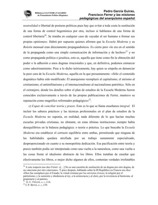 Biblioteca SAAVEDRA FAJARDO
                                                                        Pedro García Guirao,
              de Pensamiento Político Hispánico               Francisco Ferrer y las misiones
                                                         pedagógicas del anarquismo español

neutralidad o libertad de posturas políticas pues hay que evitar a toda costa la sustitución
de una forma de control hegemónica por otra, incluso si hablamos de una forma de
control libertaria20. Se trataba en cualquier caso de «ayudar al ser humano a formar sus
propias opiniones». Habrá por supuesto quienes afirmen que la Escuela Moderna y su
Boletín mensual eran directamente propagandísticos. Es cierto pero «lo era en el sentido
de la propaganda como una simple comunicación de información y de hechos»21 y no
como propaganda política o jesuítica, esto es, aquella que tiene como fin la obtención del
poder o la adhesión a unos dogmas irracionales y que, en definitiva, podemos enmarcar
como adoctrinamiento. Pese a lo dicho teóricamente, hay quien se empeña en denunciar
la peor cara de la Escuela Moderna, aquella en la que presuntamente: «Sólo el contenido
dogmático había sido modificado: El anarquismo reemplazó al capitalismo; el ateísmo al
cristianismo; el antimilitarismo y el internacionalismo al nacionalismo patriótico. Sólo en
el extranjero, donde los detalles sobre el plan de estudios de la Escuela Moderna fueron
conocidos exclusivamente a través de las propias publicaciones de Ferrer, mantuvo su
reputación como magnífico reformador pedagógico»22.
      c) Capaz de conciliar teoría y praxis. Esto es lo que se llama enseñanza integral. El
incluir los saberes prácticos y las técnicas profesionales en el plan de estudios de la
Escuela Moderna no suponía, en realidad, nada diferente de lo que hacían muchas
escuelas privadas cristianas, no obstante, en estas últimas instituciones siempre había
desequilibrios en la balanza pedagógica: o teoría o práctica. Lo que buscaba la Escuela
Moderna era establecer el correcto equilibrio entre ambas, permitiendo que ninguna de
las   habilidades       quedara       atrofiada    por     un    trabajo     sumamente        especializado,
desproporcionado en cuanto a su monopolista dedicación. Esa pacificación entre teoría y
praxis también podía ser interpretada como una vuelta a la naturaleza, como una vuelta a
las cosas frente al idealismo abstracto de los libros. Ellos trataban de enseñar que
efectivamente los libros, o mejor dicho algunos de ellos, contenían verdades irrefutables
20
   A este respecto nos dice Ferrer: «[…] No es una cuestión de sustitución de un dogma por otro dogma, de
un catecismo por otro catecismo». Y poco después, hablando sobre la III República en Francia nos dice:
«Dios fue reemplazo por el Estado; la virtud cristiana por los servicios cívicos; la religión por el
patriotismo; y la sumisión y obediencia al rey, a la aristocracia y al clero, por la reverencia al burócrata, al
propietario y al patrón».
21
   G. C. FIDLER, o. c.,114.
22
   C.P. BOYD, o. c.,159.
 