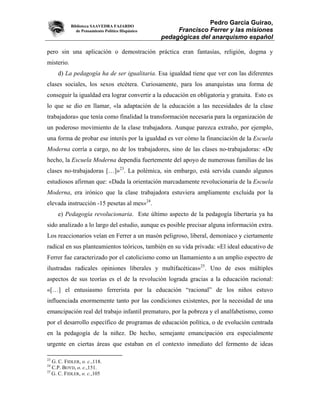 Biblioteca SAAVEDRA FAJARDO
                                                                  Pedro García Guirao,
               de Pensamiento Político Hispánico        Francisco Ferrer y las misiones
                                                   pedagógicas del anarquismo español

pero sin una aplicación o demostración práctica eran fantasías, religión, dogma y
misterio.
     d) La pedagogía ha de ser igualitaria. Esa igualdad tiene que ver con las diferentes
clases sociales, los sexos etcétera. Curiosamente, para los anarquistas una forma de
conseguir la igualdad era lograr convertir a la educación en obligatoria y gratuita. Esto es
lo que se dio en llamar, «la adaptación de la educación a las necesidades de la clase
trabajadora» que tenía como finalidad la transformación necesaria para la organización de
un poderoso movimiento de la clase trabajadora. Aunque parezca extraño, por ejemplo,
una forma de probar ese interés por la igualdad es ver cómo la financiación de la Escuela
Moderna corría a cargo, no de los trabajadores, sino de las clases no-trabajadoras: «De
hecho, la Escuela Moderna dependía fuertemente del apoyo de numerosas familias de las
clases no-trabajadoras […]»23. La polémica, sin embargo, está servida cuando algunos
estudiosos afirman que: «Dada la orientación marcadamente revolucionaria de la Escuela
Moderna, era irónico que la clase trabajadora estuviera ampliamente excluida por la
elevada instrucción -15 pesetas al mes»24.
     e) Pedagogía revolucionaria. Este último aspecto de la pedagogía libertaria ya ha
sido analizado a lo largo del estudio, aunque es posible precisar alguna información extra.
Los reaccionarios veían en Ferrer a un masón peligroso, liberal, demoníaco y ciertamente
radical en sus planteamientos teóricos, también en su vida privada: «El ideal educativo de
Ferrer fue caracterizado por el catolicismo como un llamamiento a un amplio espectro de
ilustradas radicales opiniones liberales y multifacéticas»25. Uno de esos múltiples
aspectos de sus teorías es el de la revolución lograda gracias a la educación racional:
«[…] el entusiasmo ferrerista por la educación “racional” de los niños estuvo
influenciada enormemente tanto por las condiciones existentes, por la necesidad de una
emancipación real del trabajo infantil prematuro, por la pobreza y el analfabetismo, como
por el desarrollo específico de programas de educación política, o de evolución centrada
en la pedagogía de la niñez. De hecho, semejante emancipación era especialmente
urgente en ciertas áreas que estaban en el contexto inmediato del fermento de ideas

23
   G. C. FIDLER, o. c.,118.
24
   C.P. BOYD, o. c.,151.
25
   G. C. FIDLER, o. c.,105
 