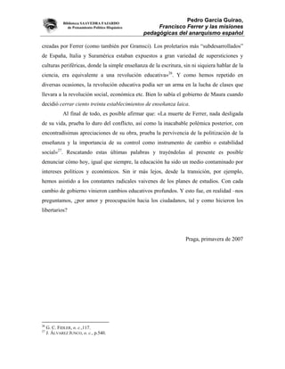 Biblioteca SAAVEDRA FAJARDO
                                                                   Pedro García Guirao,
                de Pensamiento Político Hispánico        Francisco Ferrer y las misiones
                                                    pedagógicas del anarquismo español

creadas por Ferrer (como también por Gramsci). Los proletarios más “subdesarrollados”
de España, Italia y Suramérica estaban expuestos a gran variedad de supersticiones y
culturas periféricas, donde la simple enseñanza de la escritura, sin ni siquiera hablar de la
ciencia, era equivalente a una revolución educativa»26. Y como hemos repetido en
diversas ocasiones, la revolución educativa podía ser un arma en la lucha de clases que
llevara a la revolución social, económica etc. Bien lo sabía el gobierno de Maura cuando
decidió cerrar ciento treinta establecimientos de enseñanza laica.
             Al final de todo, es posible afirmar que: «La muerte de Ferrer, nada desligada
de su vida, prueba lo duro del conflicto, así como la inacabable polémica posterior, con
encontradísimas apreciaciones de su obra, prueba la pervivencia de la politización de la
enseñanza y la importancia de su control como instrumento de cambio o estabilidad
social»27. Rescatando estas últimas palabras y trayéndolas al presente es posible
denunciar cómo hoy, igual que siempre, la educación ha sido un medio contaminado por
intereses políticos y económicos. Sin ir más lejos, desde la transición, por ejemplo,
hemos asistido a los constantes radicales vaivenes de los planes de estudios. Con cada
cambio de gobierno vinieron cambios educativos profundos. Y esto fue, en realidad –nos
preguntamos, ¿por amor y preocupación hacia los ciudadanos, tal y como hicieron los
libertarios?




                                                                   Praga, primavera de 2007




26
     G. C. FIDLER, o. c.,117.
27
     J. ÁLVAREZ JUNCO, o. c., p.540.
 
