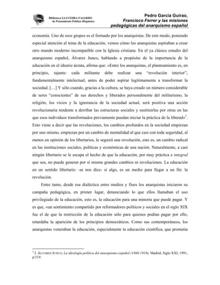 Biblioteca SAAVEDRA FAJARDO
                                                                   Pedro García Guirao,
             de Pensamiento Político Hispánico           Francisco Ferrer y las misiones
                                                    pedagógicas del anarquismo español

economía. Uno de esos grupos es el formado por los anarquistas. De este modo, poniendo
especial atención al tema de la educación, vemos cómo los anarquistas aspiraban a crear
otro mundo moderno incompatible con la Iglesia cristiana. En el ya clásico estudio del
anarquismo español, Álvarez Junco, hablando a propósito de la importancia de la
educación en el ideario ácrata, afirma que: «Entre los anarquistas, el planteamiento es, en
principio,    tajante:      cada      militante   debe   realizar   una   “revolución     interior”,
fundamentalmente intelectual, antes de poder aspirar legítimamente a transformar la
sociedad. […] Y sólo cuando, gracias a la cultura, se haya creado un número considerable
de seres “conscientes” de sus derechos y liberados personalmente del militarismo, la
religión, los vicios y la ignorancia de la sociedad actual, será positiva una acción
revolucionaria tendente a derribar las estructuras sociales y sustituirlas por otras en las
que esos individuos transformados previamente puedan iniciar la práctica de la liberad»3.
Esto viene a decir que las revoluciones, los cambios profundos en la sociedad empiezan
por uno mismo, empiezan por un cambio de mentalidad al que casi con toda seguridad, al
menos en opinión de los libertarios, le seguirá una revolución, esto es, un cambio radical
en las instituciones sociales, políticas y económicas de una nación. Naturalmente, a casi
ningún libertario se le escapa el hecho de que la educación, por muy práctica e integral
que sea, no puede generar por sí misma grandes cambios ni revoluciones. La educación
en un sentido libertario –se nos dice- si algo, es un medio para llegar a un fin: la
revolución.
     Entre tanto, desde esa dialéctica entre medios y fines los anarquistas iniciaron su
campaña pedagógica, en primer lugar, denunciando lo que ellos llamaban el uso
privilegiado de la educación, esto es, la educación para una minoría que puede pagar. Y
es que, «un sentimiento compartido por reformadores políticos y sociales en el siglo XIX
fue el de que la restricción de la educación sólo para quienes podían pagar por ello,
retardaba la aparición de los principios democráticos. Como sus contemporáneos, los
anarquistas veneraban la educación, especialmente la educación científica, que prometía




3
 J. ÁLVAREZ JUNCO, La ideología política del anarquismo español (1868-1910), Madrid, Siglo XXI, 1991,
p.519.
 