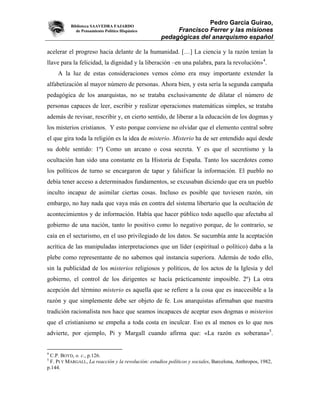 Biblioteca SAAVEDRA FAJARDO
                                                                    Pedro García Guirao,
              de Pensamiento Político Hispánico           Francisco Ferrer y las misiones
                                                     pedagógicas del anarquismo español

acelerar el progreso hacia delante de la humanidad. […] La ciencia y la razón tenían la
llave para la felicidad, la dignidad y la liberación –en una palabra, para la revolución»4.
     A la luz de estas consideraciones vemos cómo era muy importante extender la
alfabetización al mayor número de personas. Ahora bien, y esta sería la segunda campaña
pedagógica de los anarquistas, no se trataba exclusivamente de dilatar el número de
personas capaces de leer, escribir y realizar operaciones matemáticas simples, se trataba
además de revisar, rescribir y, en cierto sentido, de liberar a la educación de los dogmas y
los misterios cristianos. Y esto porque conviene no olvidar que el elemento central sobre
el que gira toda la religión es la idea de misterio. Misterio ha de ser entendido aquí desde
su doble sentido: 1º) Como un arcano o cosa secreta. Y es que el secretismo y la
ocultación han sido una constante en la Historia de España. Tanto los sacerdotes como
los políticos de turno se encargaron de tapar y falsificar la información. El pueblo no
debía tener acceso a determinados fundamentos, se excusaban diciendo que era un pueblo
inculto incapaz de asimilar ciertas cosas. Incluso es posible que tuviesen razón, sin
embargo, no hay nada que vaya más en contra del sistema libertario que la ocultación de
acontecimientos y de información. Había que hacer público todo aquello que afectaba al
gobierno de una nación, tanto lo positivo como lo negativo porque, de lo contrario, se
caía en el sectarismo, en el uso privilegiado de los datos. Se sucumbía ante la aceptación
acrítica de las manipuladas interpretaciones que un líder (espiritual o político) daba a la
plebe como representante de no sabemos qué instancia superiora. Además de todo ello,
sin la publicidad de los misterios religiosos y políticos, de los actos de la Iglesia y del
gobierno, el control de los dirigentes se hacía prácticamente imposible. 2º) La otra
acepción del término misterio es aquella que se refiere a la cosa que es inaccesible a la
razón y que simplemente debe ser objeto de fe. Los anarquistas afirmaban que nuestra
tradición racionalista nos hace que seamos incapaces de aceptar esos dogmas o misterios
que el cristianismo se empeña a toda costa en inculcar. Eso es al menos es lo que nos
advierte, por ejemplo, Pi y Margall cuando afirma que: «La razón es soberana»5.


4
 C.P. BOYD, o. c., p.126.
5
 F. PI Y MARGALL, La reacción y la revolución: estudios políticos y sociales, Barcelona, Anthropos, 1982,
p.144.
 