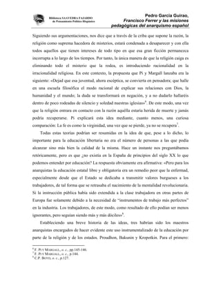 Biblioteca SAAVEDRA FAJARDO
                                                                 Pedro García Guirao,
              de Pensamiento Político Hispánico        Francisco Ferrer y las misiones
                                                  pedagógicas del anarquismo español

Siguiendo sus argumentaciones, nos dice que a través de la criba que supone la razón, la
religión como suprema hacedora de misterios, estará condenada a desaparecer y con ella
todos aquellos que tienen intereses de todo tipo en que esa gran ficción permanezca
incorrupta a lo largo de los tiempos. Por tanto, la única manera de que la religión caiga es
eliminando todo el misterio que la rodea, es introduciendo racionalidad en la
irracionalidad religiosa. En este contexto, la propuesta que Pi y Margall lanzaba era la
siguiente: «Dejad que esa juventud, ahora escéptica, se convierta en pensadora; que halle
en una escuela filosófica el modo racional de explicar sus relaciones con Dios, la
humanidad y el mundo; la duda se transformará en negación, y a no dudarlo hallaréis
dentro de poco rodeadas de silencio y soledad nuestras iglesias»6. De este modo, una vez
que la religión entrara en contacto con la razón aquélla estaría herida de muerte y jamás
podría recuperarse. Pi explicará esta idea mediante, cuanto menos, una curiosa
comparación: La fe es como la virginidad, una vez que se pierde, ya no se recupera7.
     Todas estas teorías podrían ser resumidas en la idea de que, pese a lo dicho, lo
importante para la educación libertaria no era el número de personas a las que podía
alcanzar sino más bien la calidad de la misma. Hace un instante nos preguntábamos
retóricamente, pero es que ¿no existía en la España de principios del siglo XX lo que
podemos entender por educación? La respuesta obviamente era afirmativa: «Pero para los
anarquistas la educación estatal libre y obligatoria era un remedio peor que la enfermad,
especialmente desde que el Estado se dedicaba a transmitir valores burgueses a los
trabajadores, de tal forma que se retrasaba el nacimiento de la mentalidad revolucionaria.
Si la instrucción pública había sido extendida a la clase trabajadora en otras partes de
Europa fue solamente debido a la necesidad de “instrumentos de trabajo más perfectos”
en la industria. Los trabajadores, de este modo, como resultado de ello podían ser menos
ignorantes, pero seguían siendo más y más dóciles»8.
     Estableciendo una breve historia de las ideas, tres habrían sido los maestros
anarquistas encargados de hacer evidente este uso instrumentalizado de la educación por
parte de la religión y de los estados. Proudhon, Bakunin y Kropotkin. Para el primero:

6
  F. PI Y MARGALL, o. c., pp.145-146.
7
  F. PI Y MARGALL, o. c., p.144.
8
  C.P. BOYD, o. c., p.127.
 
