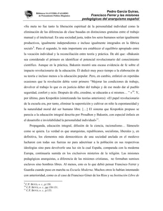 Biblioteca SAAVEDRA FAJARDO
                                                                 Pedro García Guirao,
              de Pensamiento Político Hispánico        Francisco Ferrer y las misiones
                                                  pedagógicas del anarquismo español

«Su meta no fue tanto la liberación espiritual de la personalidad individual como la
eliminación de las diferencias de clase basadas en distinciones gratuitas entre el trabajo
manual y el intelectual. En una sociedad justa, todos los seres humanos serían igualmente
productivos, igualmente independientes e incluso igualmente integrados en la fábrica
social»9. Para el segundo, lo más importante era establecer el equilibrio apropiado entre
la vocación individual y la reconciliación entre teoría y práctica. De ahí que: «Bakunin
sea considerado el primero en identificar el potencial revolucionario del conocimiento
científico. Aunque en la práctica, Bakunin mostró una escasa evidencia de fe sobre el
impacto revolucionario de la educación. Él dedicó muy poco tiempo a la elaboración de
su teoría e incluso menos a la educación popular. Pero, en cambio, enfatizó en repetidas
ocasiones que la revolución debía venir primero “Mejorar las condiciones de trabajo,
devolver al trabajo lo que es en justicia deber del trabajo y de ese modo dar al pueblo
seguridad, confort y ocio. Después de ello, creedme, se educarán a sí mismos… ” »10. Y,
por último, para Kropotkin (sintetizando las teorías anteriores): «El papel revolucionario
de la escuela era, por tanto, eliminar la superstición y cultivar en niño la espontaneidad y
la naturalidad moral del ser humano libre. […] El sistema que Kropotkin propuso se
parecía a la educación integral descrita por Proudhon y Bakunin, con especial énfasis en
el desarrollo e inviolabilidad la personalidad individual»11.
     Propaganda, educación integral, difusión de la ciencia, racionalismo… llámeselo
como se quiera. La verdad es que anarquistas, republicanos, socialistas, liberales y, en
definitiva, los elementos más democráticos de una sociedad anclada en el medievo
lucharon con todas sus fuerzas no para adoctrinar a la población en sus respectivas
ideologías sino para devolverle una luz sin la cual España, comparada con la moderna
Europa, continuaría sumida en los exclusivos misterios de la religión. Las misiones
pedagógicas anarquistas, a diferencia de las misiones cristianas, no formaban sumisos
esclavos sino hombres libres. Al menos, esto es lo que debió pensar Francisco Ferrer y
Guardia cuando puso en marcha su Escuela Moderna. Muchos otros lo habían intentando
con anterioridad, como es el caso de Francisco Giner de los Ríos y su Institución Libre de

9
  C.P. BOYD, o. c., p.130.
10
   C.P. BOYD, o. c., pp.130-131.
11
   C.P. BOYD, o. c., p.133.
 