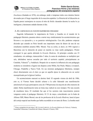 Biblioteca SAAVEDRA FAJARDO
                                                                 Pedro García Guirao,
              de Pensamiento Político Hispánico        Francisco Ferrer y las misiones
                                                  pedagógicas del anarquismo español

Enseñanza (fundada en 1876), sin embargo, tarde o temprano todos esos intentos fueron
devorados por el fuego inquisidor de la reacción española. La Historia de la Educación en
España parece asemejarse en exceso al mito de Sísifo: desandar durante la noche lo ya
inteligente y duramente andado durante el día.


     2-. EL CAMINO HACIA EL INJUSTO MARTIRIO DEL PEDAGOGO
       Sugerida ínfimamente la importancia de Ferrer y Guardia en el mundo de la
pedagogía libertaria, pasamos ahora a narrar muy sintéticamente los acontecimientos que
llevaron a su ejecución y a su posterior mitologización. Con ello, podemos empezar
diciendo que estando en París heredó una importante suma de dinero de una de sus
estudiantes (también amante) Mlle. Meuné. Tras su exilio, es decir, en 1901 regresó a
Barcelona con la intención de poner en marcha su viejo sueño pedagógico. Pronto
consiguió lo que quería abriendo la Escuela Moderna. Al principio contaba con 33
estudiantes, sin embargo, transcurridos 5 años, la suma de estudiantes se multiplicó por
seis, abriéndose nuevas escuelas por todo el territorio español, principalmente en
Cataluña, Valencia12 y Andalucía. Después de su muerte la influencia de esta pedagogía
moderna se extendería a lugares tan dispares como Milán, Sao Paulo, Méjico, Liverpool,
Chicago, Filadelfia y Nueva York. En sus misiones pedagógicas libertarias, siempre
chocó directamente con el clero ya que en aquella época la educación era un sector
monopolizado por la Iglesia Católica.
       Un acontecimiento marcará su destino fatal. El segundo viernes de abril de 1906,
esto es, el Viernes Santo decidió echarse a la calle liderando una manifestación
anticlerical en la que participaron cerca de 1700 personas (la mayoría de ellos menores de
edad). Dicha manifestación tenía un lema muy radical en esos tiempos: Por una escuela
de enseñanza laica. El resultado fue que el los sectores más reaccionarios juraron
venganza contra el pedagogo libertario. El 31 de mayo, coincidiendo con la boda de
Alfonso XIII, Mateo Morral, uno de los profesores de la Escuela Moderna, lanzó al paso
del cortejo nupcial una bomba que había escondido en un ramo de flores. La bomba mató


12
 Véase a propósito de este tema, L.M. LÁZARO LORENTE, La Escuela Moderna de Valencia, Valencia,
Generalitat Valenciana, Consellería de Cultura, Educació i Ciencia, 1989.
 