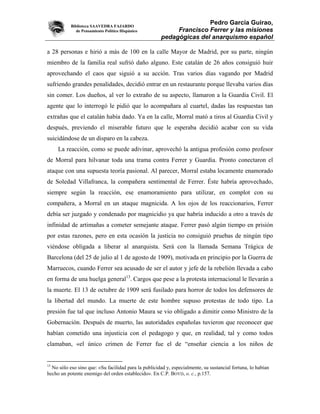 Biblioteca SAAVEDRA FAJARDO
                                                                     Pedro García Guirao,
              de Pensamiento Político Hispánico            Francisco Ferrer y las misiones
                                                      pedagógicas del anarquismo español

a 28 personas e hirió a más de 100 en la calle Mayor de Madrid, por su parte, ningún
miembro de la familia real sufrió daño alguno. Este catalán de 26 años consiguió huir
aprovechando el caos que siguió a su acción. Tras varios días vagando por Madrid
sufriendo grandes penalidades, decidió entrar en un restaurante porque llevaba varios días
sin comer. Los dueños, al ver lo extraño de su aspecto, llamaron a la Guardia Civil. El
agente que lo interrogó le pidió que lo acompañara al cuartel, dadas las respuestas tan
extrañas que el catalán había dado. Ya en la calle, Morral mató a tiros al Guardia Civil y
después, previendo el miserable futuro que le esperaba decidió acabar con su vida
suicidándose de un disparo en la cabeza.
     La reacción, como se puede adivinar, aprovechó la antigua profesión como profesor
de Morral para hilvanar toda una trama contra Ferrer y Guardia. Pronto conectaron el
ataque con una supuesta teoría pasional. Al parecer, Morral estaba locamente enamorado
de Soledad Villafranca, la compañera sentimental de Ferrer. Éste habría aprovechado,
siempre según la reacción, ese enamoramiento para utilizar, en complot con su
compañera, a Morral en un ataque magnicida. A los ojos de los reaccionarios, Ferrer
debía ser juzgado y condenado por magnicidio ya que habría inducido a otro a través de
infinidad de artimañas a cometer semejante ataque. Ferrer pasó algún tiempo en prisión
por estas razones, pero en esta ocasión la justicia no consiguió pruebas de ningún tipo
viéndose obligada a liberar al anarquista. Será con la llamada Semana Trágica de
Barcelona (del 25 de julio al 1 de agosto de 1909), motivada en principio por la Guerra de
Marruecos, cuando Ferrer sea acusado de ser el autor y jefe de la rebelión llevada a cabo
en forma de una huelga general13. Cargos que pese a la protesta internacional le llevarán a
la muerte. El 13 de octubre de 1909 será fusilado para horror de todos los defensores de
la libertad del mundo. La muerte de este hombre supuso protestas de todo tipo. La
presión fue tal que incluso Antonio Maura se vio obligado a dimitir como Ministro de la
Gobernación. Después de muerto, las autoridades españolas tuvieron que reconocer que
habían cometido una injusticia con el pedagogo y que, en realidad, tal y como todos
clamaban, «el único crimen de Ferrer fue el de “enseñar ciencia a los niños de


13
  No sólo eso sino que: «Su facilidad para la publicidad y, especialmente, su sustancial fortuna, lo habían
hecho un potente enemigo del orden establecido». En C.P. BOYD, o. c., p.157.
 