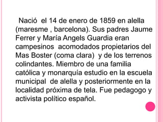 Nació el 14 de enero de 1859 en alella
(maresme , barcelona). Sus padres Jaume
Ferrer y María Angels Guardia eran
campesinos acomodados propietarios del
Mas Boster (coma clara) y de los terrenos
colindantes. Miembro de una familia
católica y monarquía estudio en la escuela
municipal de alella y posteriormente en la
localidad próxima de tela. Fue pedagogo y
activista político español.
 