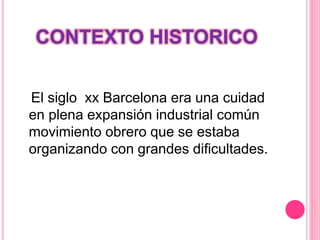 CONTEXTO HISTORICO
El siglo xx Barcelona era una cuidad
en plena expansión industrial común
movimiento obrero que se estaba
organizando con grandes dificultades.
 