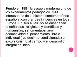 Fundo en 1991 la escuela moderna uno de
los experimentos pedagógico mas
interesantes de la historia contemporánea
española ,con grandes influencias en toda
Europa. En sus aulas no se enseñaban
enseñanzas religiosas y científicas y
humanistas, se fomentaba lano
acometividad el pensamiento libre e
individual ( es decir no condicionada) el
excursionismo al campo y el desarrollo
integral del niño
 