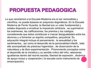 PROPUESTA PEDAGOGICA
Lo que caracterizó a la Escuela Moderna era el ser racionalista y
científica, no puede basarse en prejuicios dogmáticos. En la Escuela
Moderna de Ferrer Guardia, la libertad era un valor fundamental y
estaba dispuesto a erradicar la imposición arbitraria , se suprimieron
los exámenes, las calificaciones, los premios y los castigos,
considerando que éstos contribuían a marcar desigualdades entre los
alumnos y a fomentar un espíritu competitivo, perjudicial. Su
educación integral incluye el pensamiento , la sexualidad y los
sentimientos , así como el desarrollo de la personalidad infantil , todo
ello acompañado de prácticas higienistas , de observación de la
naturaleza y de libre experimentación . Promoviendo conceptos como
el desarrollo de la iniciativa y su sentido critico del niño, relaciones
igualitarias dentro del recinto escolar, libertad de expresión , dinámica
de apoyo mutuo y cooperación ( la escuela como instrumento de
emancipación).
 