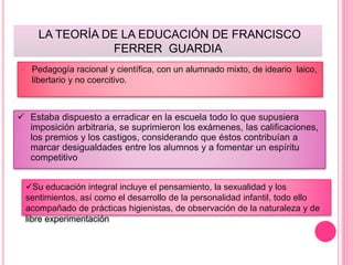 LA TEORÍA DE LA EDUCACIÓN DE FRANCISCO
FERRER GUARDIA
 Pedagogía racional y científica, con un alumnado mixto, de ideario laico,
libertario y no coercitivo.
 Estaba dispuesto a erradicar en la escuela todo lo que supusiera
imposición arbitraria, se suprimieron los exámenes, las calificaciones,
los premios y los castigos, considerando que éstos contribuían a
marcar desigualdades entre los alumnos y a fomentar un espíritu
competitivo
Su educación integral incluye el pensamiento, la sexualidad y los
sentimientos, así como el desarrollo de la personalidad infantil, todo ello
acompañado de prácticas higienistas, de observación de la naturaleza y de
libre experimentación
 