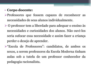 • Corpo docente:
Professores que fossem capazes de reconhecer as
 necessidades de seus alunos individualmente.
 O professor tem a liberdade para adequar o ensino às
 necessidades e curiosidades dos alunos. Não ouvi-los
 seria sufocar essa necessidade e assim fazer a criança
 perder o desejo de aprender.
“Escola de Professores”: candidatos, de ambos os
 sexos, a serem professores da Escola Moderna tinham
 aulas sob a tutela de um professor conhecedor da
 pedagogia racionalista.
 