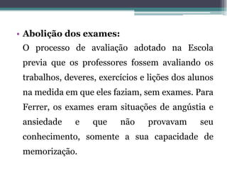 • Abolição dos exames:
 O processo de avaliação adotado na Escola
 previa que os professores fossem avaliando os
 trabalhos, deveres, exercícios e lições dos alunos
 na medida em que eles faziam, sem exames. Para
 Ferrer, os exames eram situações de angústia e
 ansiedade    e    que    não    provavam      seu
 conhecimento, somente a sua capacidade de
 memorização.
 