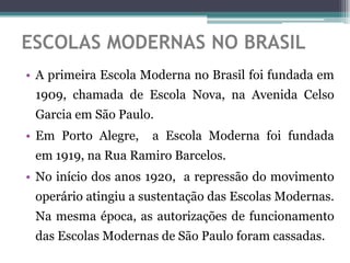 ESCOLAS MODERNAS NO BRASIL
• A primeira Escola Moderna no Brasil foi fundada em
 1909, chamada de Escola Nova, na Avenida Celso
 Garcia em São Paulo.
• Em Porto Alegre,   a Escola Moderna foi fundada
 em 1919, na Rua Ramiro Barcelos.
• No início dos anos 1920, a repressão do movimento
 operário atingiu a sustentação das Escolas Modernas.
 Na mesma época, as autorizações de funcionamento
 das Escolas Modernas de São Paulo foram cassadas.
 