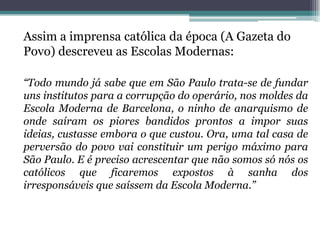 Assim a imprensa católica da época (A Gazeta do
Povo) descreveu as Escolas Modernas:

“Todo mundo já sabe que em São Paulo trata-se de fundar
uns institutos para a corrupção do operário, nos moldes da
Escola Moderna de Barcelona, o ninho de anarquismo de
onde saíram os piores bandidos prontos a impor suas
ideias, custasse embora o que custou. Ora, uma tal casa de
perversão do povo vai constituir um perigo máximo para
São Paulo. E é preciso acrescentar que não somos só nós os
católicos que ficaremos expostos à sanha dos
irresponsáveis que saíssem da Escola Moderna.”
 