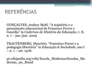 REFERÊNCIAS

GONÇALVES, Aralecy Mehl. “A trajetória e o
pensamento educacional de Francisco Ferrer y
Guardia” in Cadernos de História da Educação, v. 8,
n. 1 – jan./jun. 2009

TRAGTENBERG, Maurício. “Francisco Ferrer e a
pedagogia libertária” in Educação & Sociedade, ano I
– n. 1 – set. 1978.

pt.wikipedia.org/wiki/Escola_Moderna#Escolas_Mo
dernas_no_Brasil
 