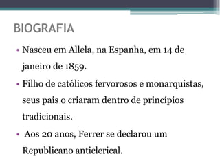 BIOGRAFIA
• Nasceu em Allela, na Espanha, em 14 de
 janeiro de 1859.
• Filho de católicos fervorosos e monarquistas,
 seus pais o criaram dentro de princípios
 tradicionais.
• Aos 20 anos, Ferrer se declarou um
 Republicano anticlerical.
 