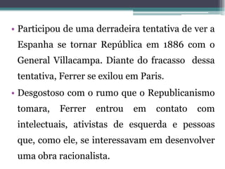 • Participou de uma derradeira tentativa de ver a
 Espanha se tornar República em 1886 com o
 General Villacampa. Diante do fracasso dessa
 tentativa, Ferrer se exilou em Paris.
• Desgostoso com o rumo que o Republicanismo
 tomara,   Ferrer   entrou    em   contato   com
 intelectuais, ativistas de esquerda e pessoas
 que, como ele, se interessavam em desenvolver
 uma obra racionalista.
 