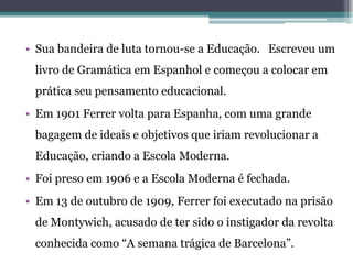 • Sua bandeira de luta tornou-se a Educação. Escreveu um
 livro de Gramática em Espanhol e começou a colocar em
 prática seu pensamento educacional.
• Em 1901 Ferrer volta para Espanha, com uma grande
 bagagem de ideais e objetivos que iriam revolucionar a
 Educação, criando a Escola Moderna.
• Foi preso em 1906 e a Escola Moderna é fechada.
• Em 13 de outubro de 1909, Ferrer foi executado na prisão
 de Montywich, acusado de ter sido o instigador da revolta
 conhecida como “A semana trágica de Barcelona”.
 