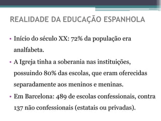 REALIDADE DA EDUCAÇÃO ESPANHOLA

• Início do século XX: 72% da população era
 analfabeta.
• A Igreja tinha a soberania nas instituições,
 possuindo 80% das escolas, que eram oferecidas
 separadamente aos meninos e meninas.
• Em Barcelona: 489 de escolas confessionais, contra
 137 não confessionais (estatais ou privadas).
 