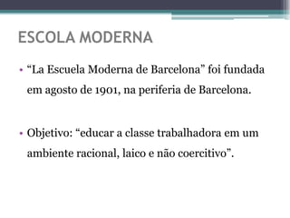 ESCOLA MODERNA
• “La Escuela Moderna de Barcelona” foi fundada
 em agosto de 1901, na periferia de Barcelona.


• Objetivo: “educar a classe trabalhadora em um
 ambiente racional, laico e não coercitivo”.
 