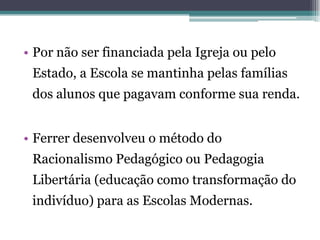 • Por não ser financiada pela Igreja ou pelo
 Estado, a Escola se mantinha pelas famílias
 dos alunos que pagavam conforme sua renda.


• Ferrer desenvolveu o método do
 Racionalismo Pedagógico ou Pedagogia
 Libertária (educação como transformação do
 indivíduo) para as Escolas Modernas.
 