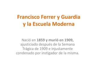Francisco Ferrer y Guardia
y la Escuela Moderna
Nació en 1859 y murió en 1909,
ajusticiado después de la Semana
Trágica de 1909 e injustamente
condenado por instigador de la misma.
 